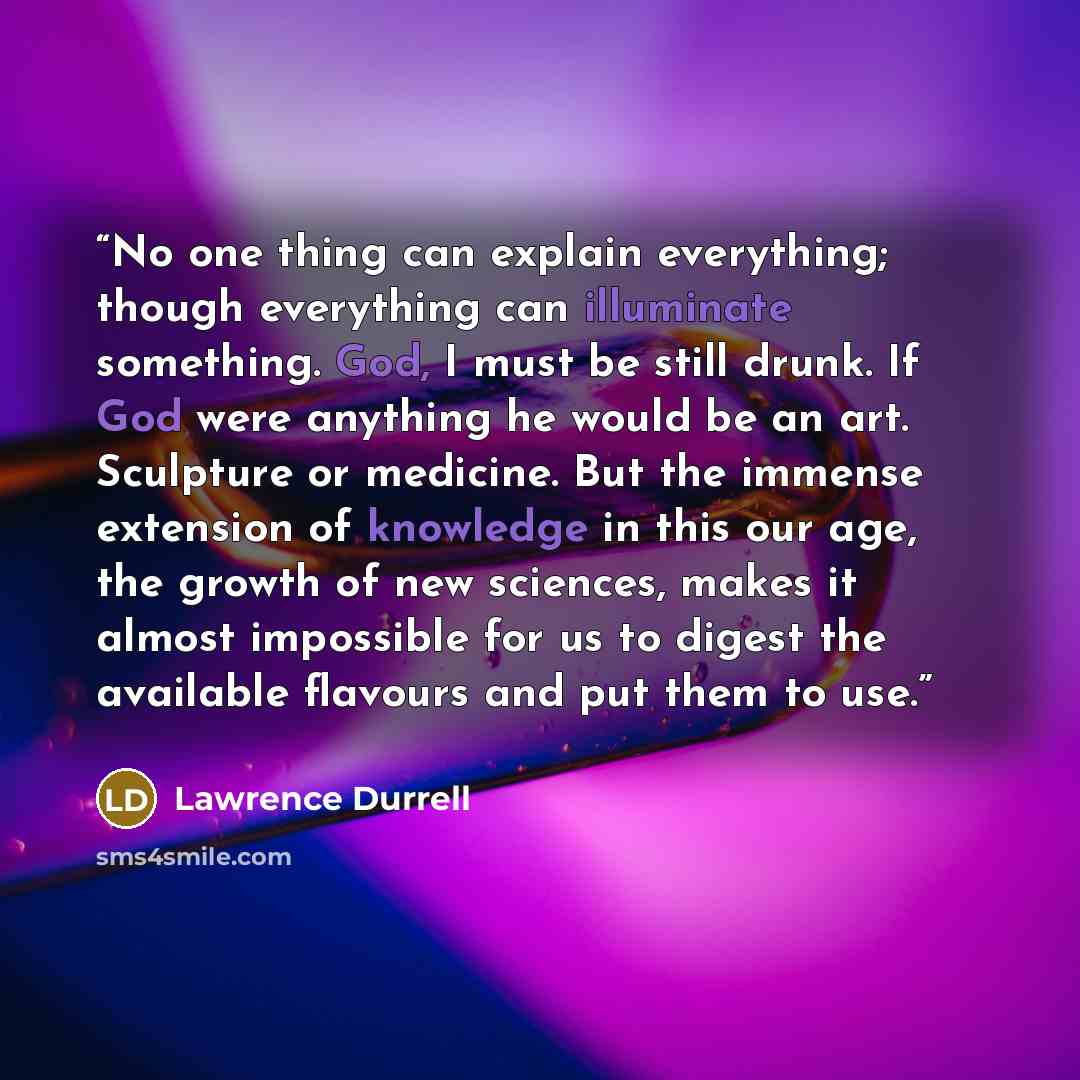 “No one thing can explain everything; though everything can illuminate something. God, I must be still drunk. If God were anything he would be an art. Sculpture or medicine. But the immense extension of knowledge in this our age, the growth of new sciences, makes it almost impossible for us to…” quote by Lawrence Durrell