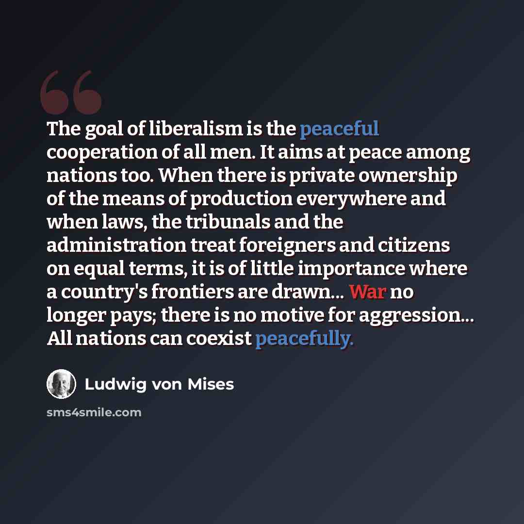 “The goal of liberalism is the peaceful cooperation of all men. It aims at peace among nations too. When there is private ownership of the means of production everywhere and when laws, the tribunals and the administration treat foreigners and citizens on equal terms, it is of little importance…” quote by Ludwig von Mises