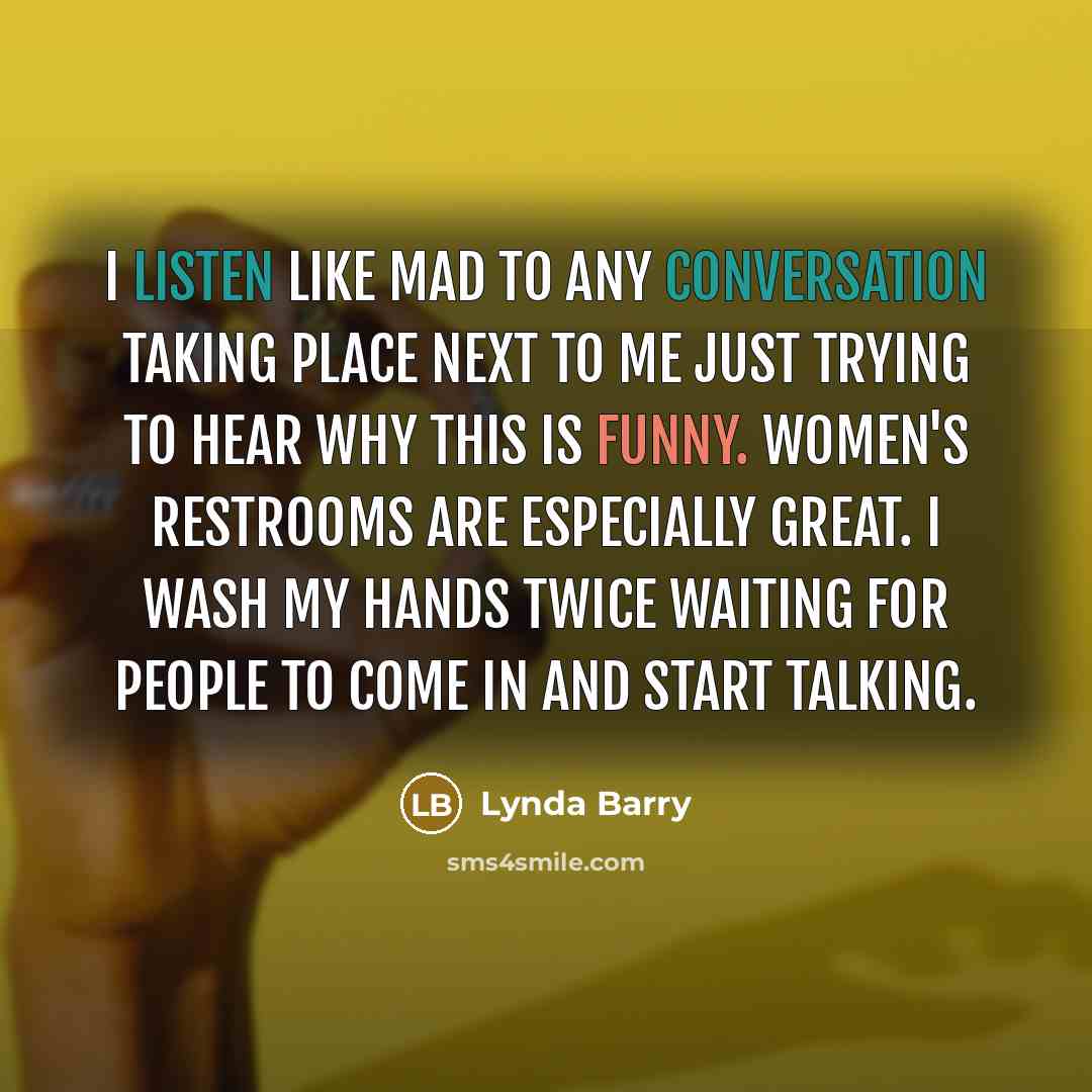 “I listen like mad to any conversation taking place next to me just trying to hear why this is funny. Women's restrooms are especially great. I wash my hands twice waiting for people to come in and start talking.” quote by Lynda Barry