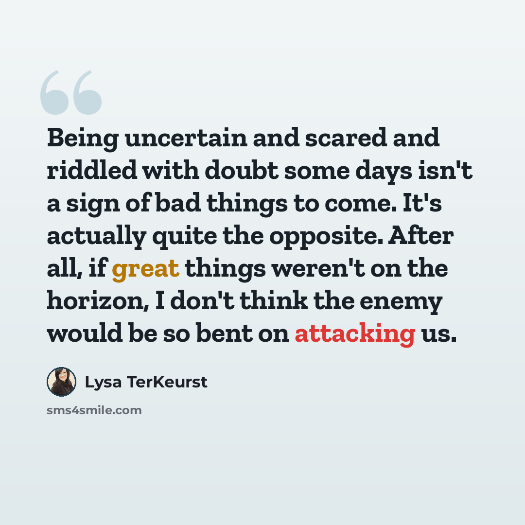 “Being uncertain and scared and riddled with doubt some days isn't a sign of bad things to come. It's actually quite the opposite. After all, if great things weren't on the horizon, I don't think the enemy would be so bent on attacking us.” quote by Lysa TerKeurst