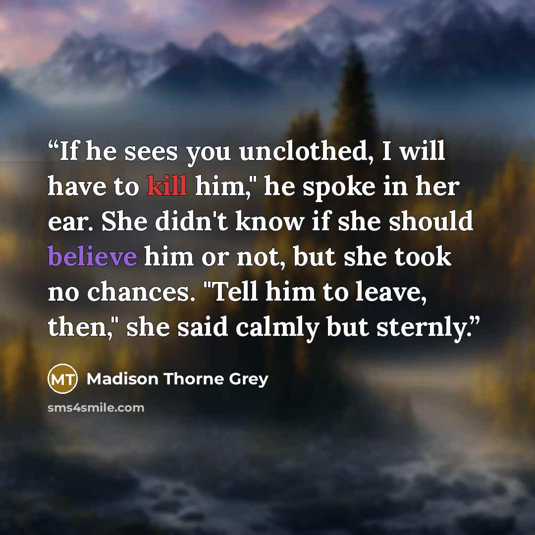 “If he sees you unclothed, I will have to kill him," he spoke in her ear. She didn't know if she should believe him or not, but she took no chances. "Tell him to leave, then," she said calmly but sternly.” quote by Madison Thorne Grey