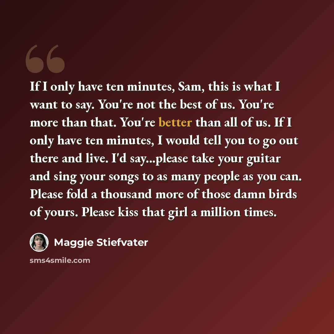 “If I only have ten minutes, Sam, this is what I want to say. You're not the best of us. You're more than that. You're better than all of us. If I only have ten minutes, I would tell you to go out there and live. I'd say...please take your guitar and sing your songs to as many people as you can…” quote by Maggie Stiefvater