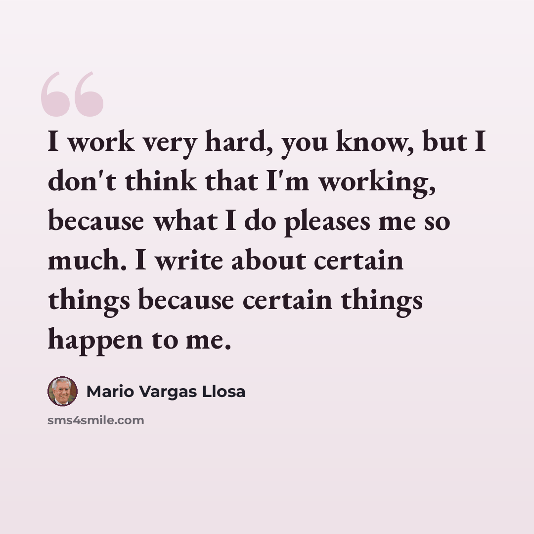 “I work very hard, you know, but I don't think that I'm working, because what I do pleases me so much. I write about certain things because certain things happen to me.” quote by Mario Vargas Llosa