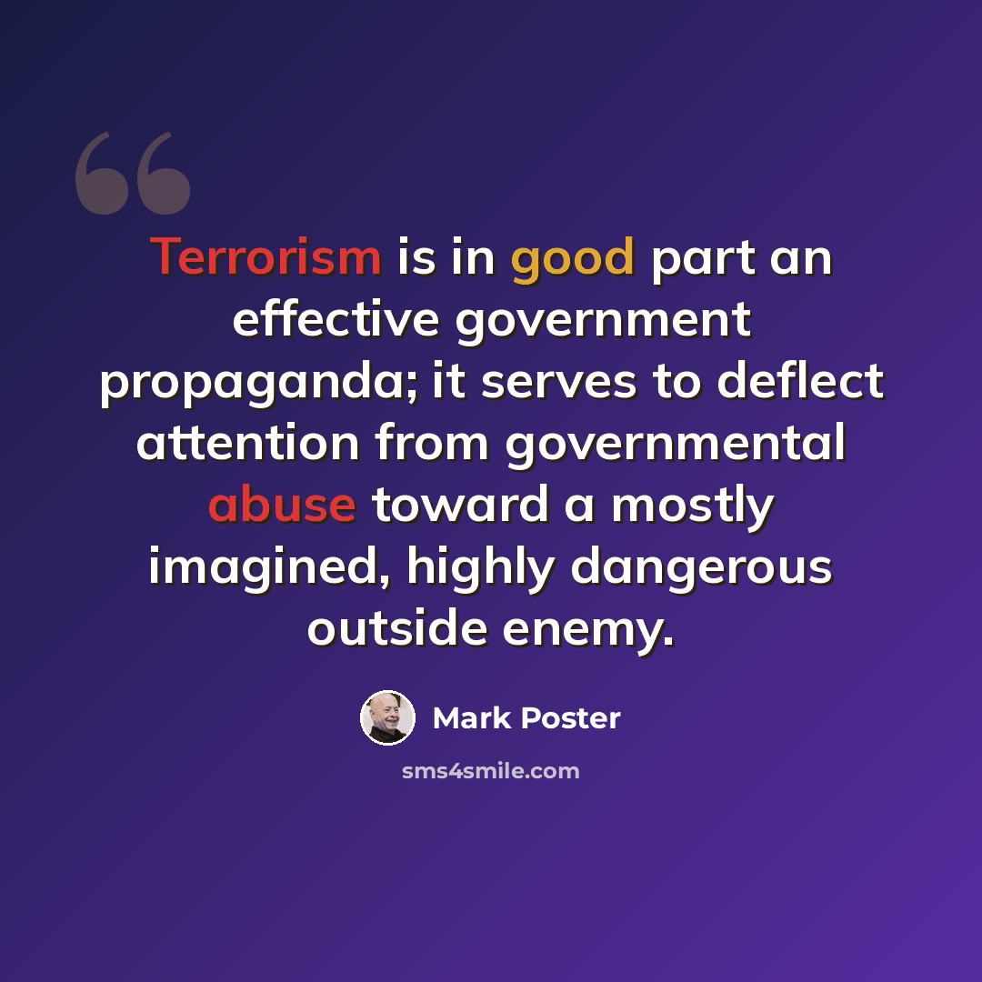 “Terrorism is in good part an effective government propaganda; it serves to deflect attention from governmental abuse toward a mostly imagined, highly dangerous outside enemy.” quote by Mark Poster