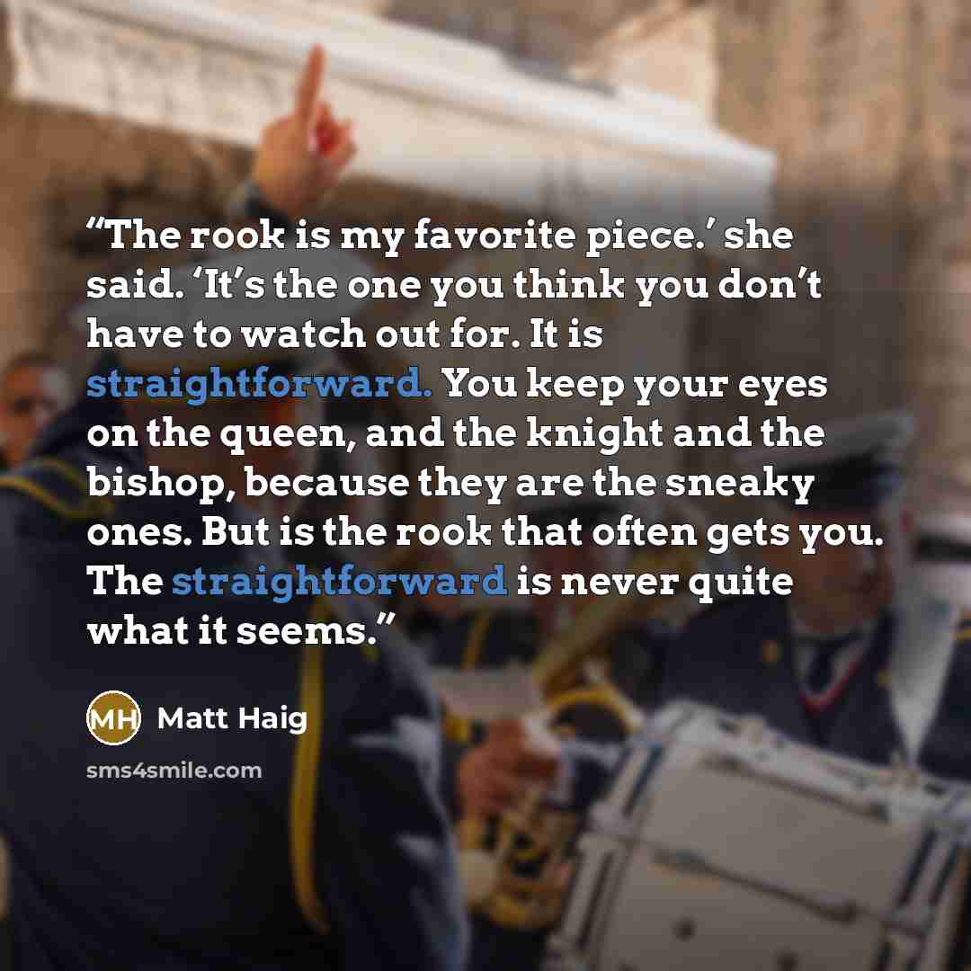 “The rook is my favorite piece.’ she said. ‘It’s the one you think you don’t have to watch out for. It is straightforward. You keep your eyes on the queen, and the knight and the bishop, because they are the sneaky ones. But is the rook that often gets you. The straightforward is never quite what…” quote by Matt Haig