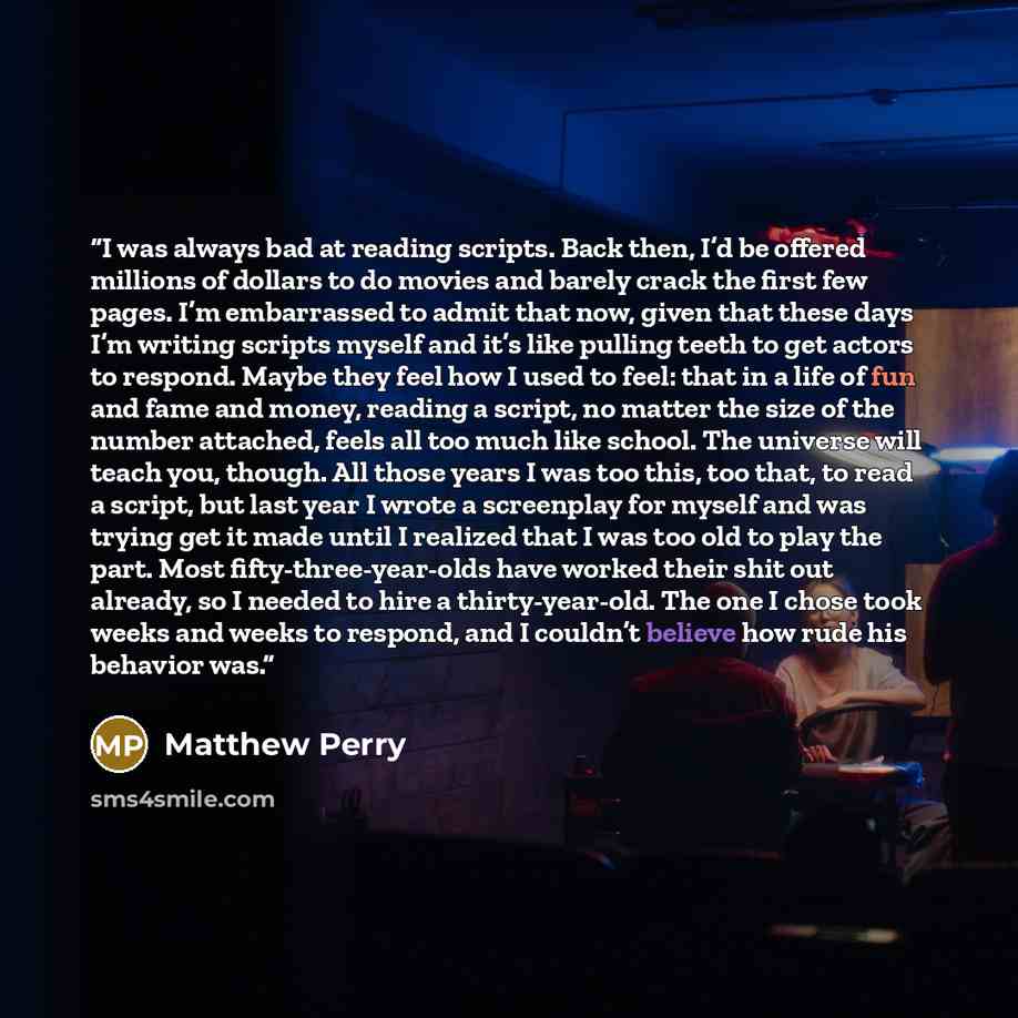 “I was always bad at reading scripts. Back then, I’d be offered millions of dollars to do movies and barely crack the first few pages. I’m embarrassed to admit that now, given that these days I’m writing scripts myself and it’s like pulling teeth to get actors to respond. Maybe they feel how I used…” quote by Matthew Perry