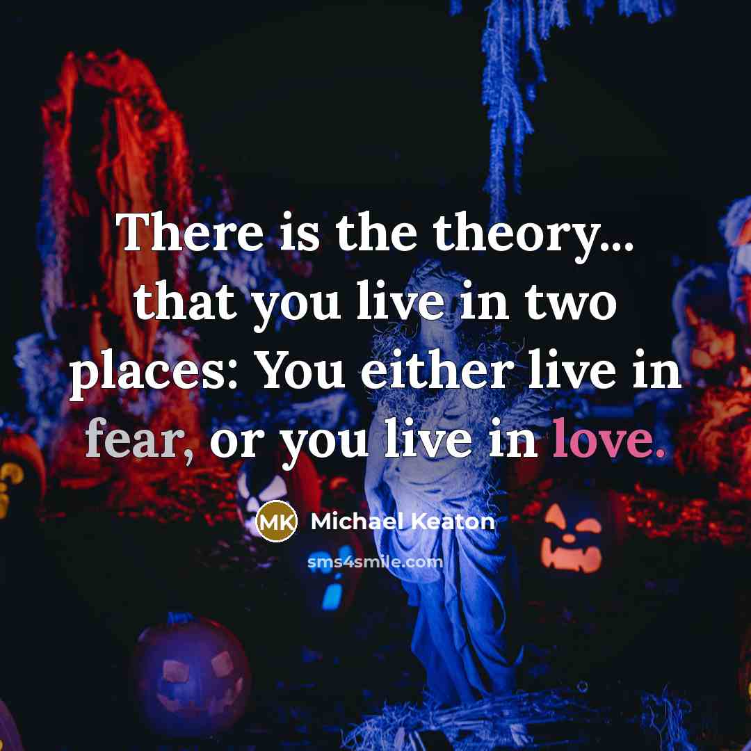 “There is the theory... that you live in two places: You either live in fear, or you live in love.” quote by Michael Keaton
