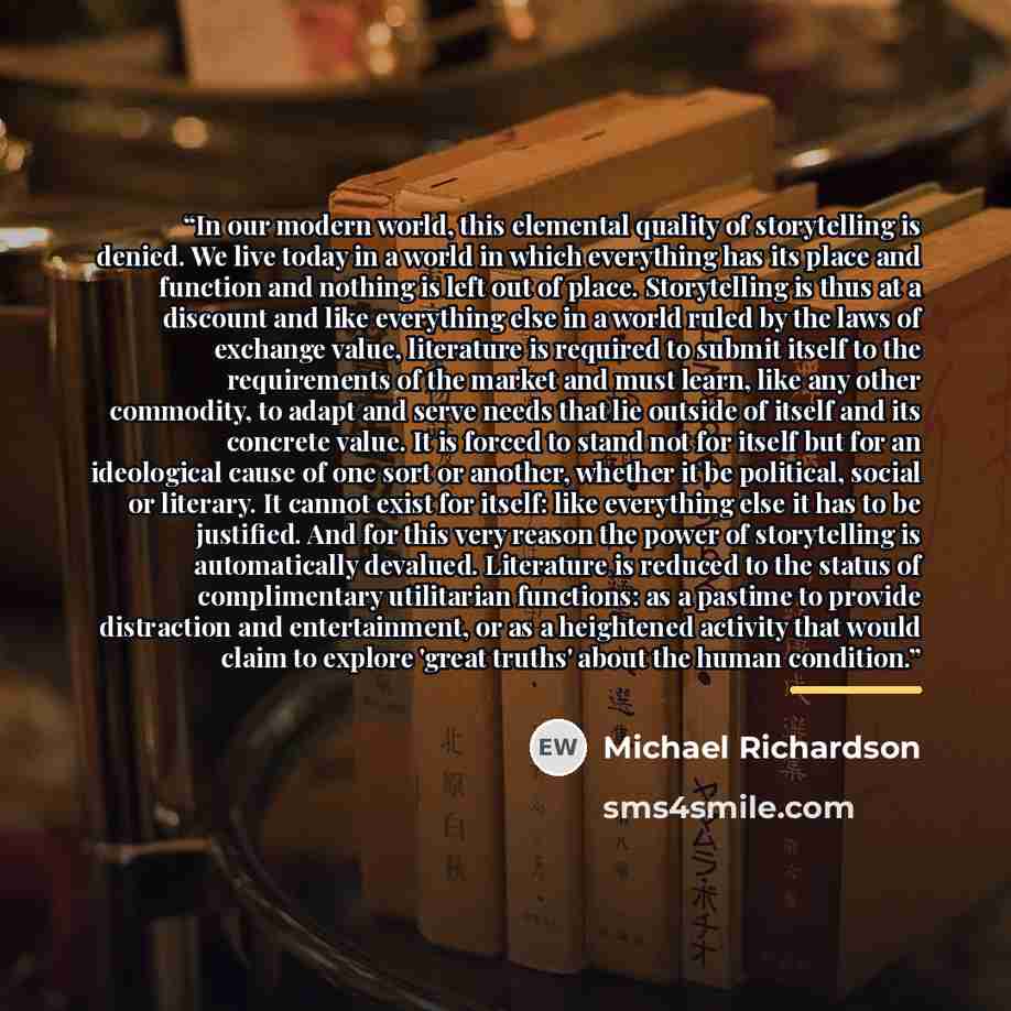 “In our modern world, this elemental quality of storytelling is denied. We live today in a world in which everything has its place and function and nothing is left out of place. Storytelling is thus at a discount and like everything else in a world ruled by the laws of exchange value, literature is…” quote by Michael Richardson
