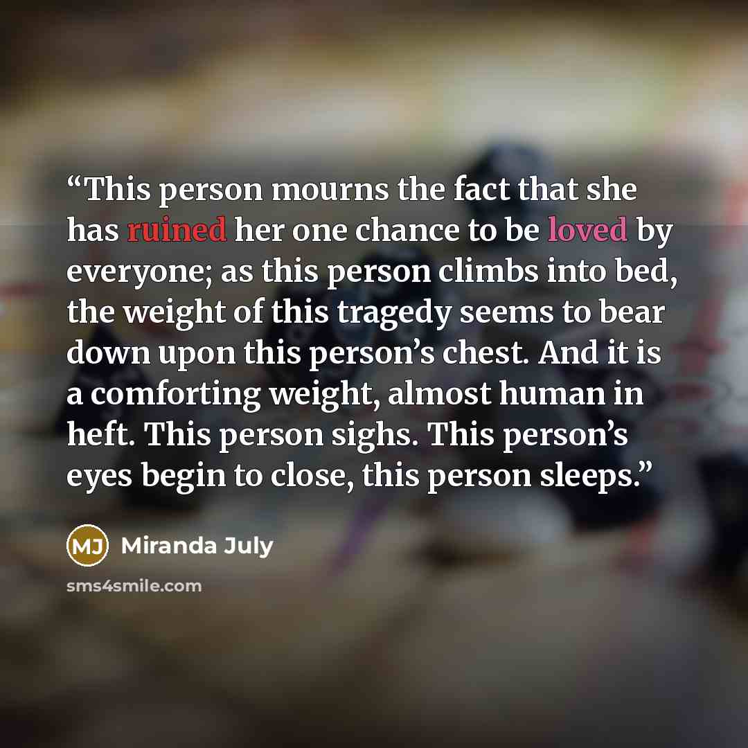 “This person mourns the fact that she has ruined her one chance to be loved by everyone; as this person climbs into bed, the weight of this tragedy seems to bear down upon this person’s chest. And it is a comforting weight, almost human in heft. This person sighs. This person’s eyes begin to close…” quote by Miranda July