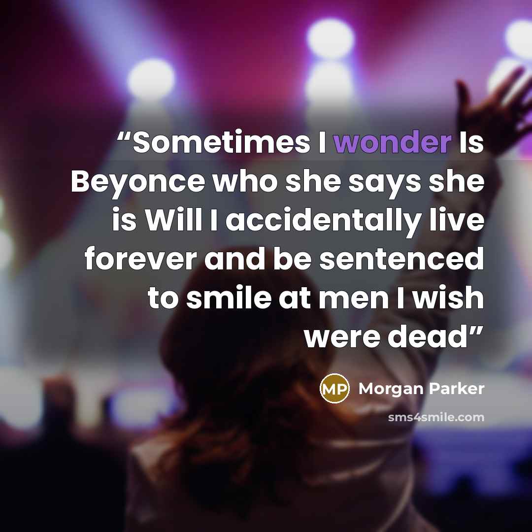 “Sometimes I wonder Is Beyonce who she says she is Will I accidentally live forever and be sentenced to smile at men I wish were dead” quote by Morgan Parker