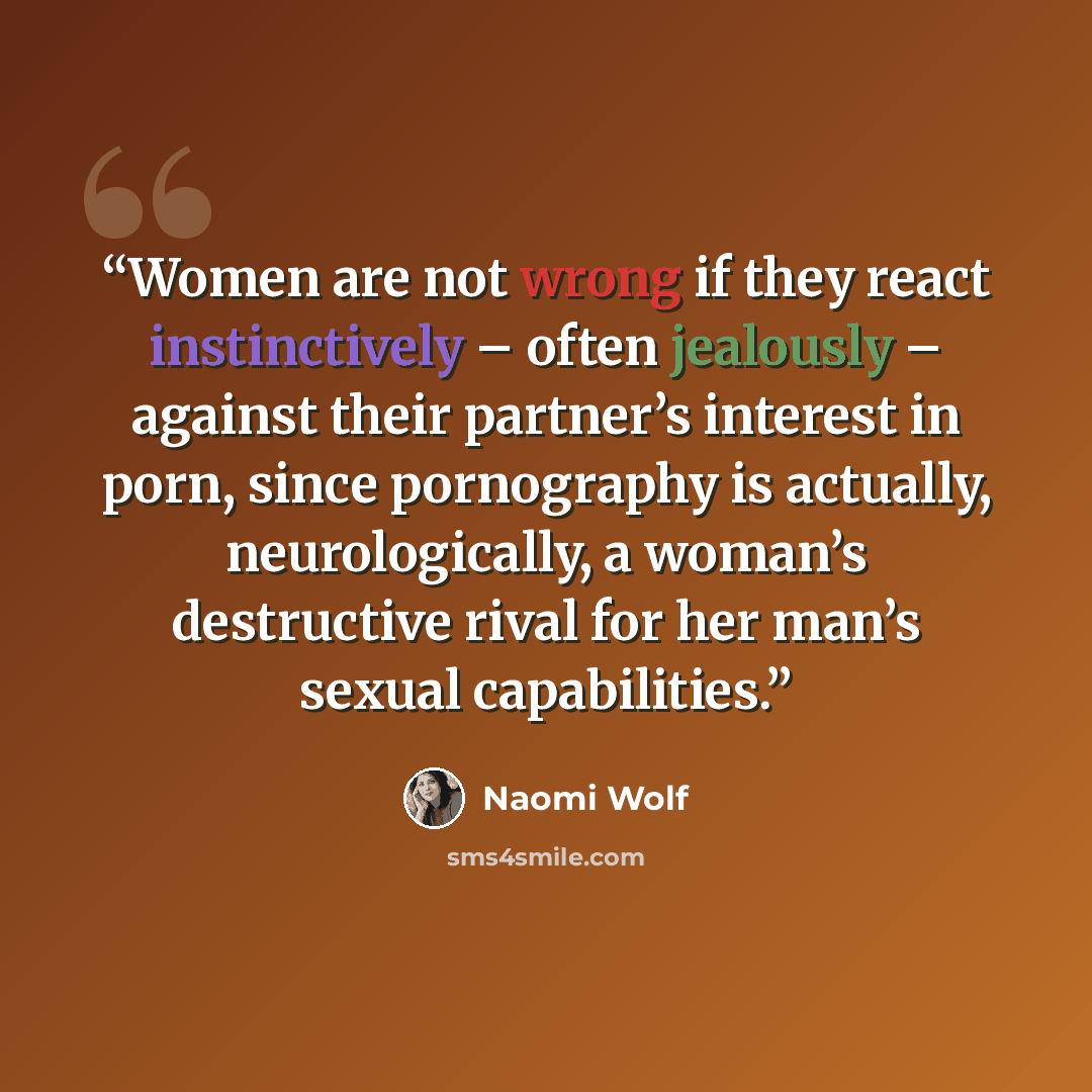 “Women are not wrong if they react instinctively – often jealously – against their partner’s interest in porn, since pornography is actually, neurologically, a woman’s destructive rival for her man’s sexual capabilities.” quote by Naomi Wolf