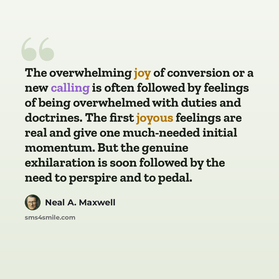 “The overwhelming joy of conversion or a new calling is often followed by feelings of being overwhelmed with duties and doctrines. The first joyous feelings are real and give one much-needed initial momentum. But the genuine exhilaration is soon followed by the need to perspire and to pedal.” quote by Neal A. Maxwell