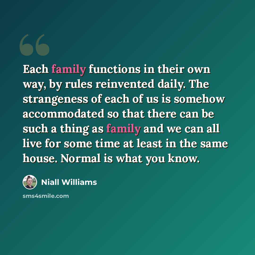“Each family functions in their own way, by rules reinvented daily. The strangeness of each of us is somehow accommodated so that there can be such a thing as family and we can all live for some time at least in the same house. Normal is what you know.” quote by Niall Williams