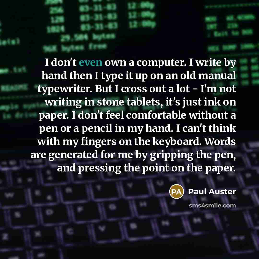 “I don't even own a computer. I write by hand then I type it up on an old manual typewriter. But I cross out a lot - I'm not writing in stone tablets, it's just ink on paper. I don't feel comfortable without a pen or a pencil in my hand. I can't think with my fingers on the keyboard. Words are…” quote by Paul Auster