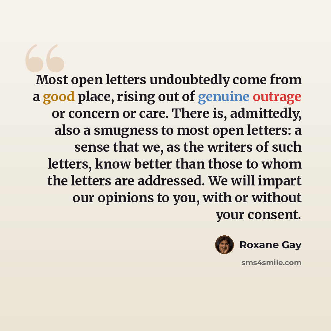 “Most open letters undoubtedly come from a good place, rising out of genuine outrage or concern or care. There is, admittedly, also a smugness to most open letters: a sense that we, as the writers of such letters, know better than those to whom the letters are addressed. We will impart our opinions…” quote by Roxane Gay