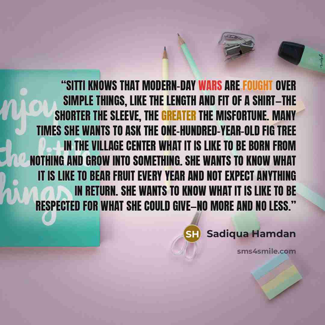 “Sitti knows that modern-day wars are fought over simple things, like the length and fit of a shirt—the shorter the sleeve, the greater the misfortune. Many times she wants to ask the one-hundred-year-old fig tree in the village center what it is like to be born from nothing and grow into…” quote by Sadiqua Hamdan