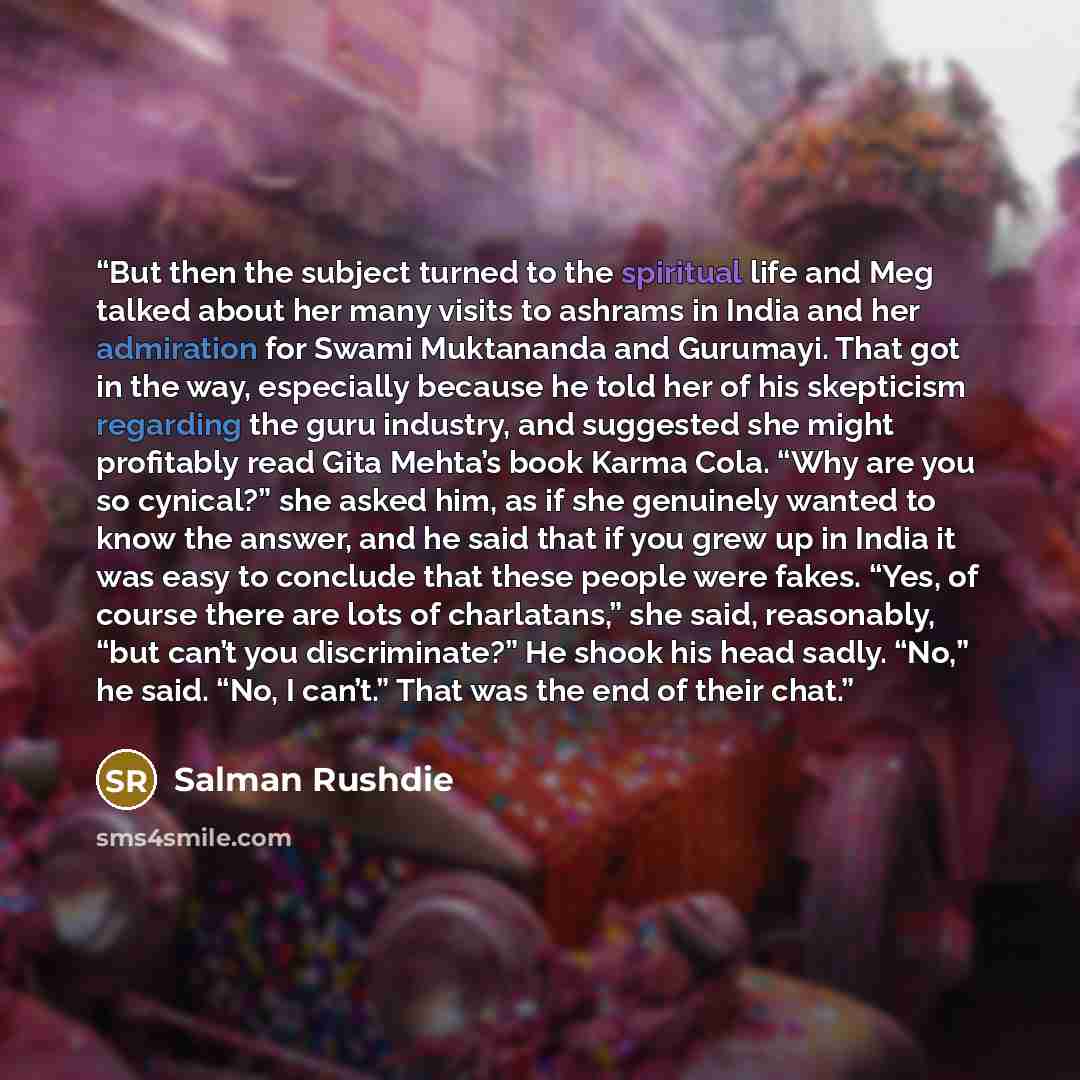 “But then the subject turned to the spiritual life and Meg talked about her many visits to ashrams in India and her admiration for Swami Muktananda and Gurumayi. That got in the way, especially because he told her of his skepticism regarding the guru industry, and suggested she might profitably…” quote by Salman Rushdie