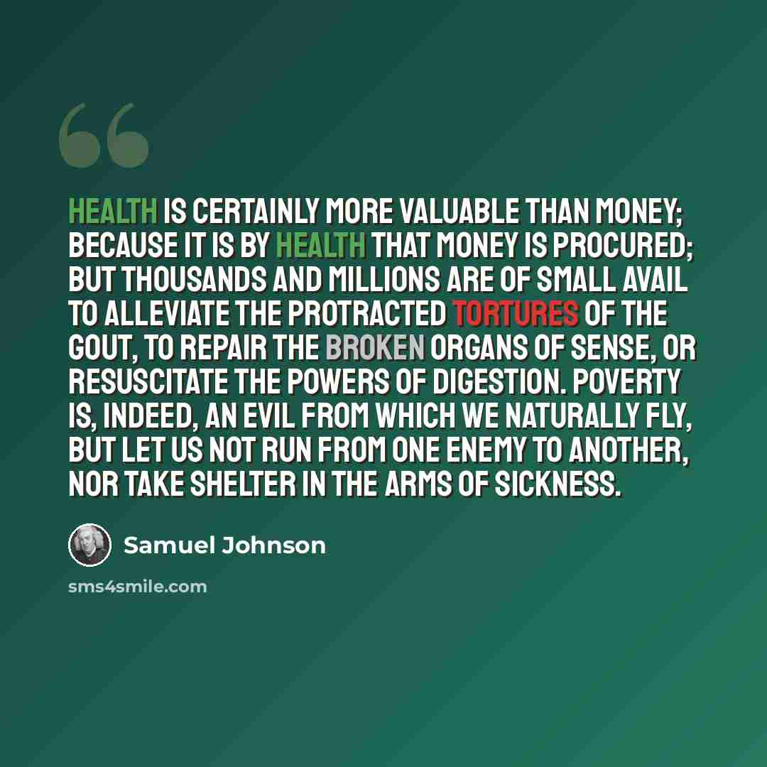 “Health is certainly more valuable than money; because it is by health that money is procured; but thousands and millions are of small avail to alleviate the protracted tortures of the gout, to repair the broken organs of sense, or resuscitate the powers of digestion. Poverty is, indeed, an evil…” quote by Samuel Johnson