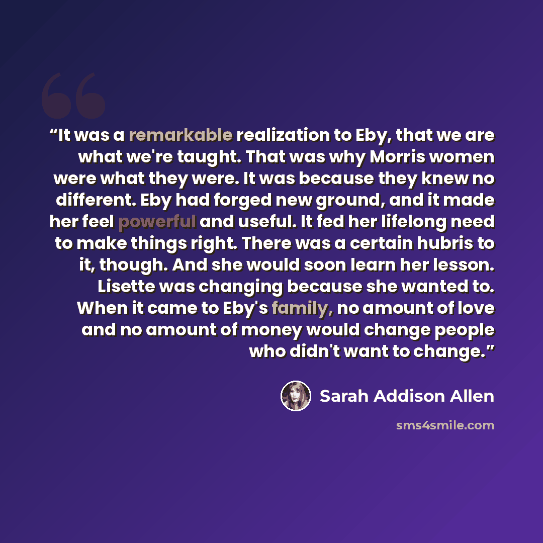 “It was a remarkable realization to Eby, that we are what we're taught. That was why Morris women were what they were. It was because they knew no different. Eby had forged new ground, and it made her feel powerful and useful. It fed her lifelong need to make things right. There was a certain…” quote by Sarah Addison Allen