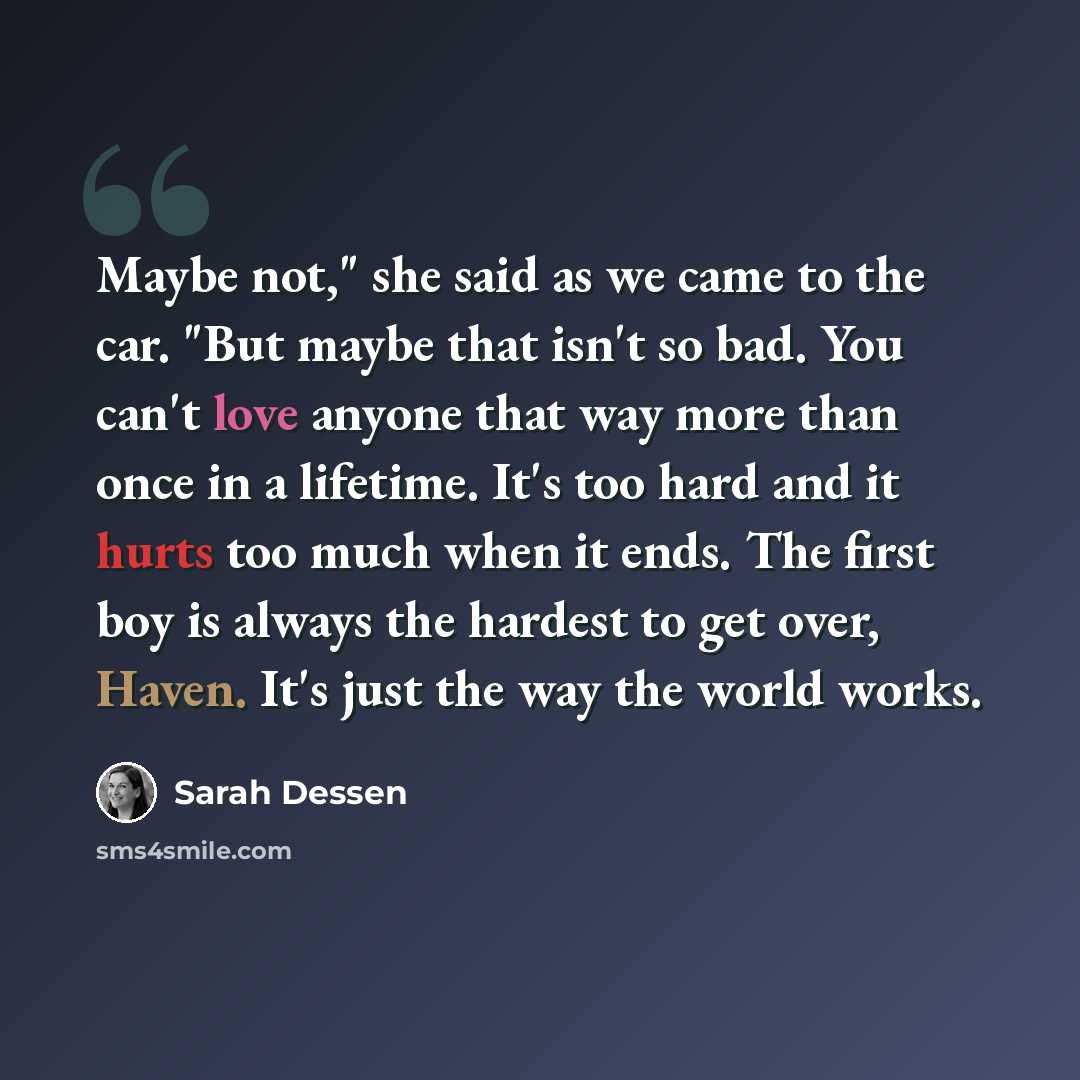 “Maybe not," she said as we came to the car. "But maybe that isn't so bad. You can't love anyone that way more than once in a lifetime. It's too hard and it hurts too much when it ends. The first boy is always the hardest to get over, Haven. It's just the way the world works.” quote by Sarah Dessen