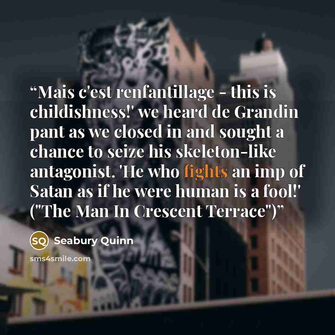 “Mais c'est renfantillage - this is childishness!' we heard de Grandin pant as we closed in and sought a chance to seize his skeleton-like antagonist. 'He who fights an imp of Satan as if he were human is a fool!' ("The Man In Crescent Terrace")” quote by Seabury Quinn
