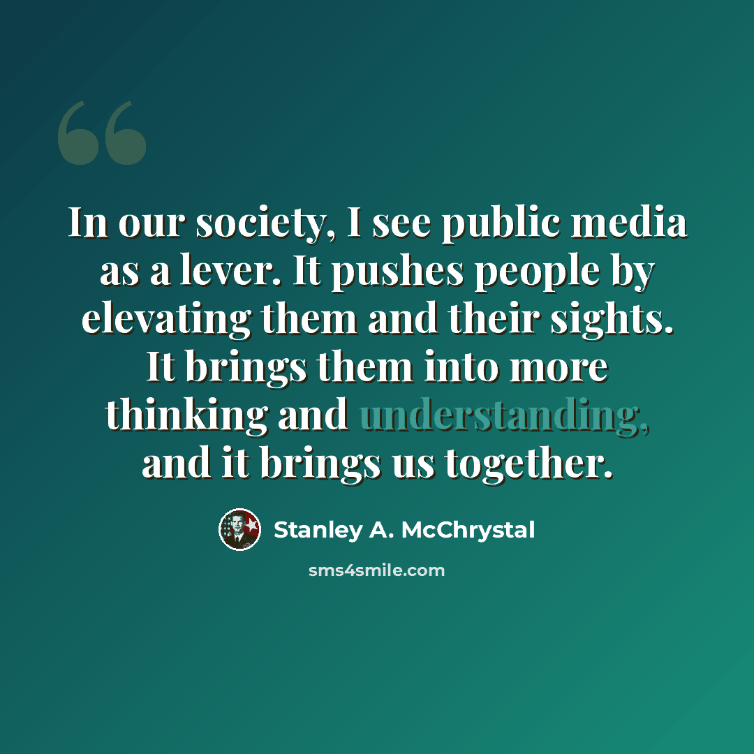 “In our society, I see public media as a lever. It pushes people by elevating them and their sights. It brings them into more thinking and understanding, and it brings us together.” quote by Stanley A. McChrystal