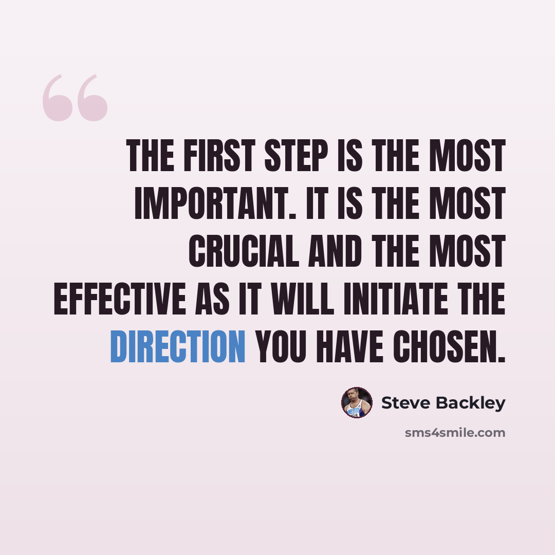 “The first step is the most important. It is the most crucial and the most effective as it will initiate the direction you have chosen.” quote by Steve Backley