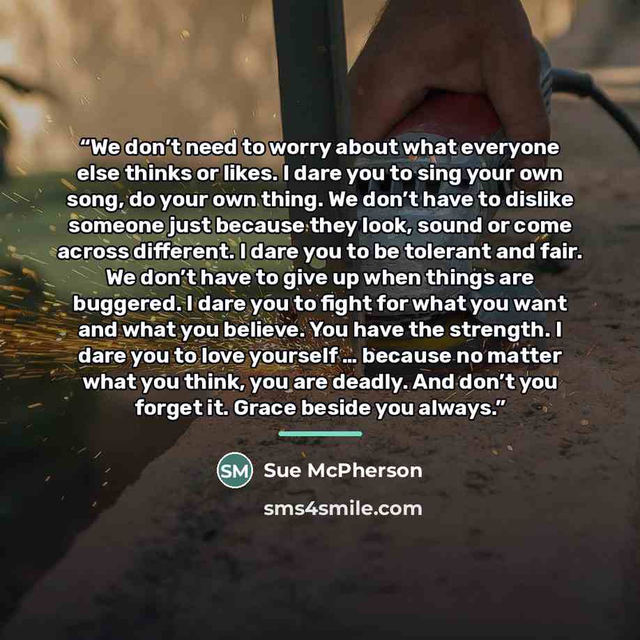 “We don’t need to worry about what everyone else thinks or likes. I dare you to sing your own song, do your own thing. We don’t have to dislike someone just because they look, sound or come across different. I dare you to be tolerant and fair. We don’t have to give up when things are buggered. I…” quote by Sue McPherson
