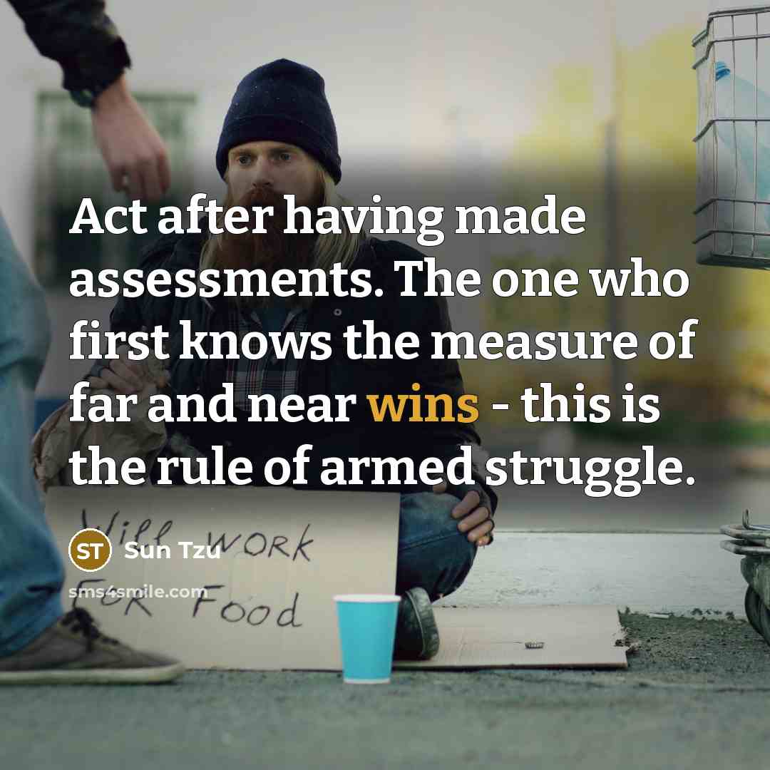 “Act after having made assessments. The one who first knows the measure of far and near wins - this is the rule of armed struggle.” quote by Sun Tzu