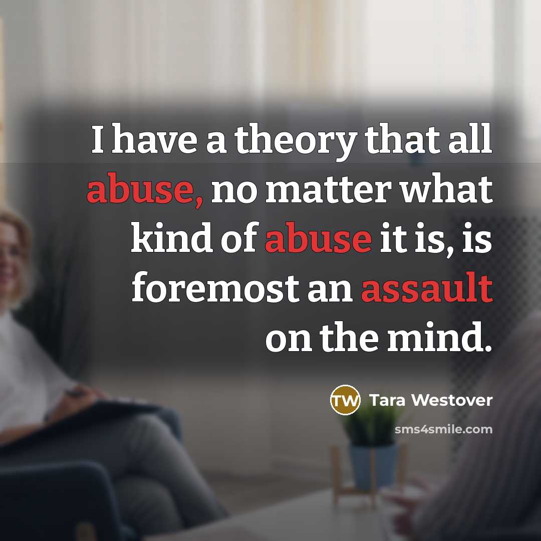 “I have a theory that all abuse, no matter what kind of abuse it is, is foremost an assault on the mind.” quote by Tara Westover