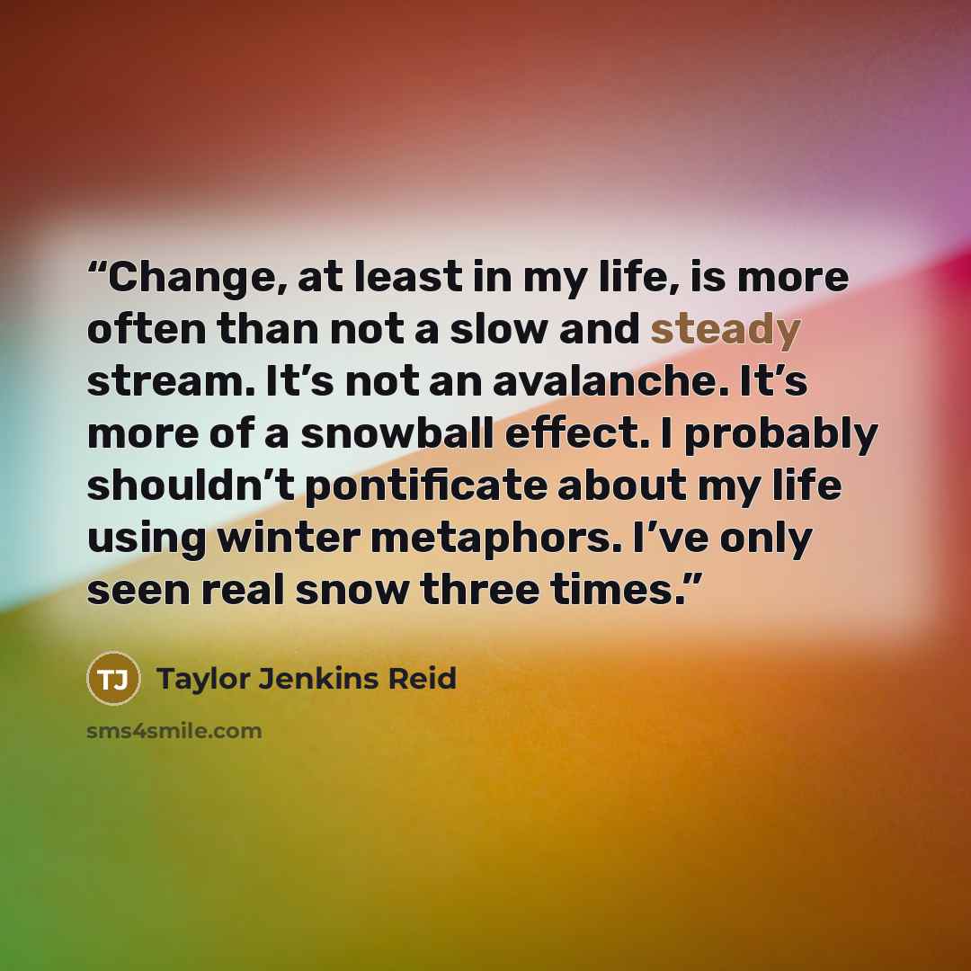 “Change, at least in my life, is more often than not a slow and steady stream. It’s not an avalanche. It’s more of a snowball effect. I probably shouldn’t pontificate about my life using winter metaphors. I’ve only seen real snow three times.” quote by Taylor Jenkins Reid