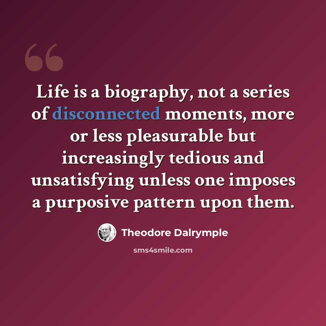 “Life is a biography, not a series of disconnected moments, more or less pleasurable but increasingly tedious and unsatisfying unless one imposes a purposive pattern upon them.” quote by Theodore Dalrymple