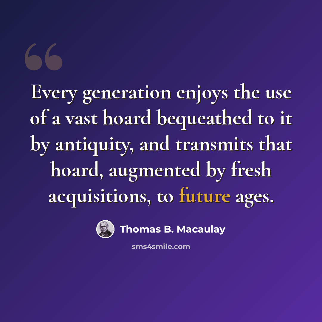 “Every generation enjoys the use of a vast hoard bequeathed to it by antiquity, and transmits that hoard, augmented by fresh acquisitions, to future ages.” quote by Thomas B. Macaulay