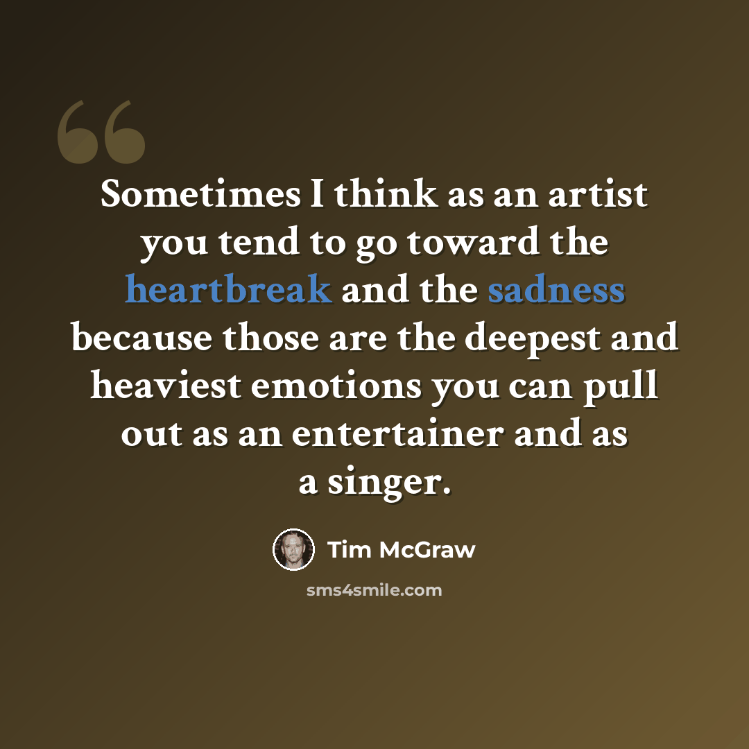 “Sometimes I think as an artist you tend to go toward the heartbreak and the sadness because those are the deepest and heaviest emotions you can pull out as an entertainer and as a singer.” quote by Tim McGraw