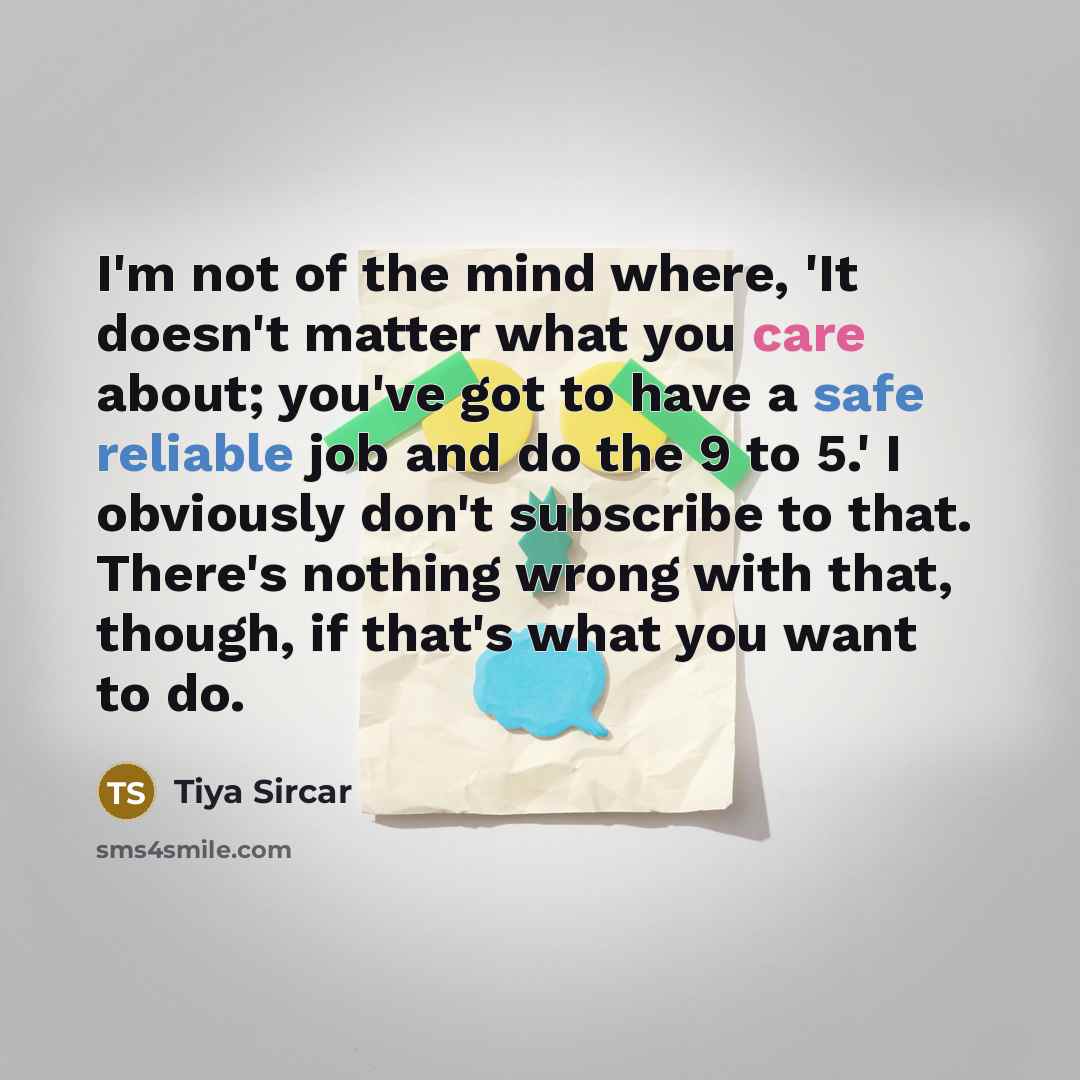“I'm not of the mind where, 'It doesn't matter what you care about; you've got to have a safe reliable job and do the 9 to 5.' I obviously don't subscribe to that. There's nothing wrong with that, though, if that's what you want to do.” quote by Tiya Sircar