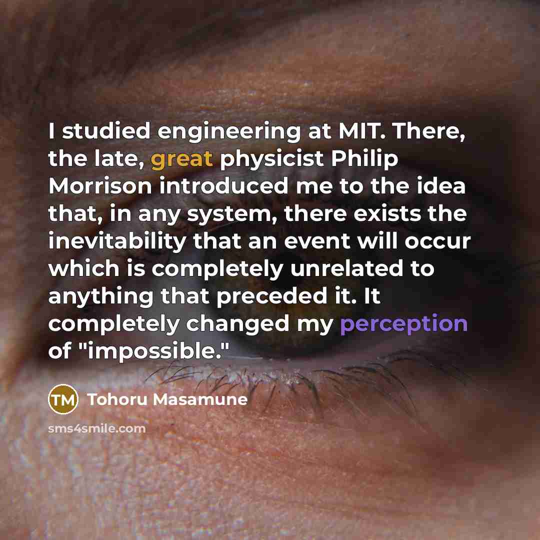 “I studied engineering at MIT. There, the late, great physicist Philip Morrison introduced me to the idea that, in any system, there exists the inevitability that an event will occur which is completely unrelated to anything that preceded it. It completely changed my perception of "impossible."” quote by Tohoru Masamune