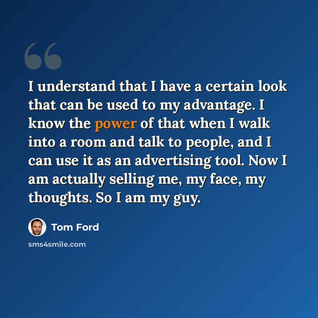 “I understand that I have a certain look that can be used to my advantage. I know the power of that when I walk into a room and talk to people, and I can use it as an advertising tool. Now I am actually selling me, my face, my thoughts. So I am my guy.” quote by Tom Ford