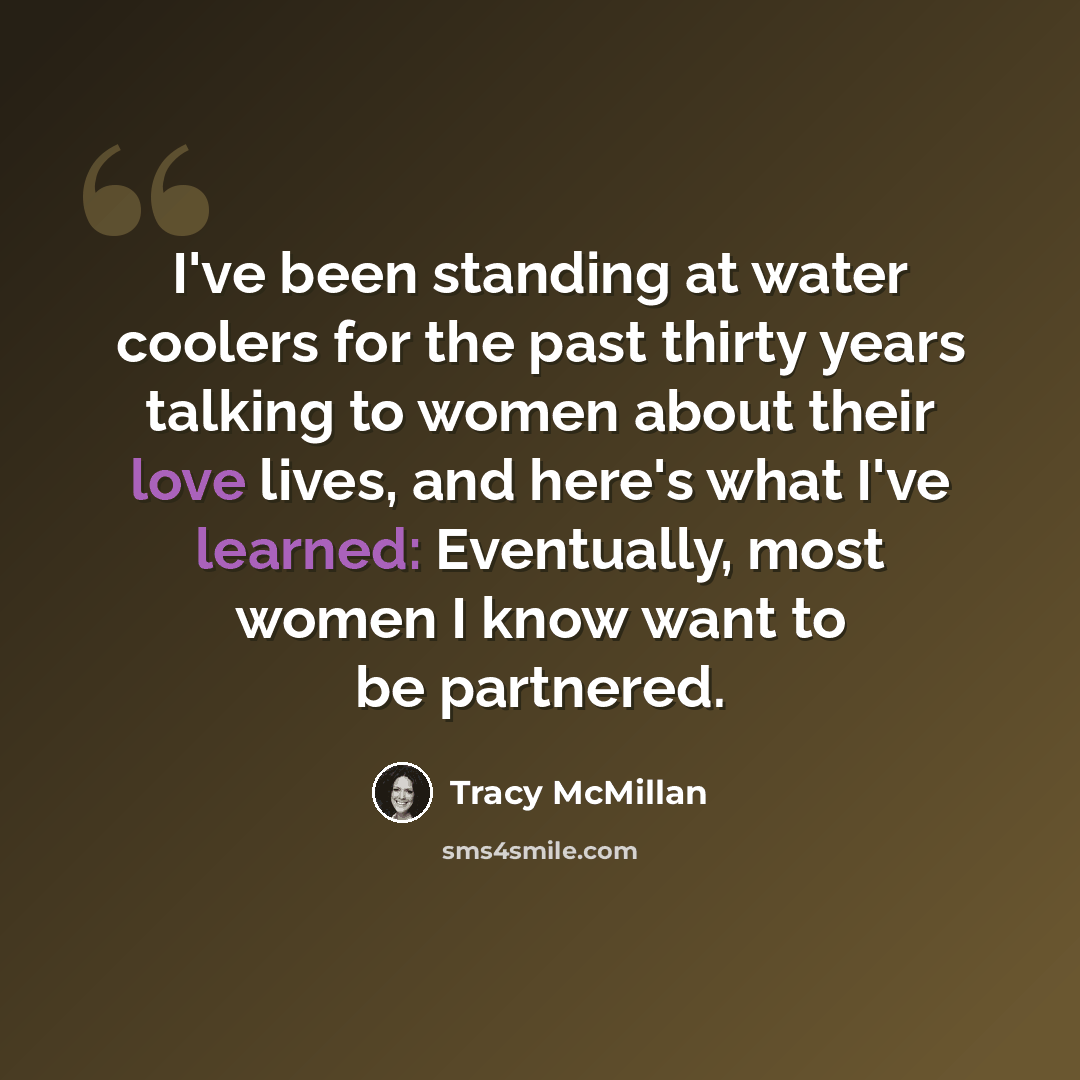 “I've been standing at water coolers for the past thirty years talking to women about their love lives, and here's what I've learned: Eventually, most women I know want to be partnered.” quote by Tracy McMillan