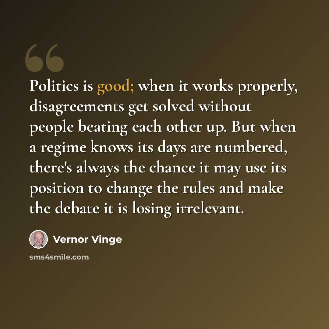 “Politics is good; when it works properly, disagreements get solved without people beating each other up. But when a regime knows its days are numbered, there's always the chance it may use its position to change the rules and make the debate it is losing irrelevant.” quote by Vernor Vinge
