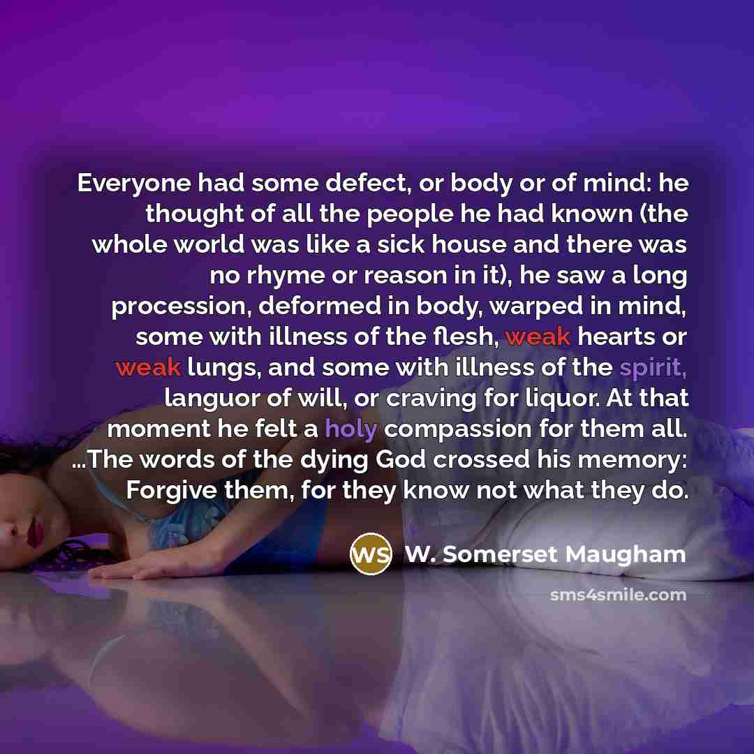 “Everyone had some defect, or body or of mind: he thought of all the people he had known (the whole world was like a sick house and there was no rhyme or reason in it), he saw a long procession, deformed in body, warped in mind, some with illness of the flesh, weak hearts or weak lungs, and some…” quote by W. Somerset Maugham