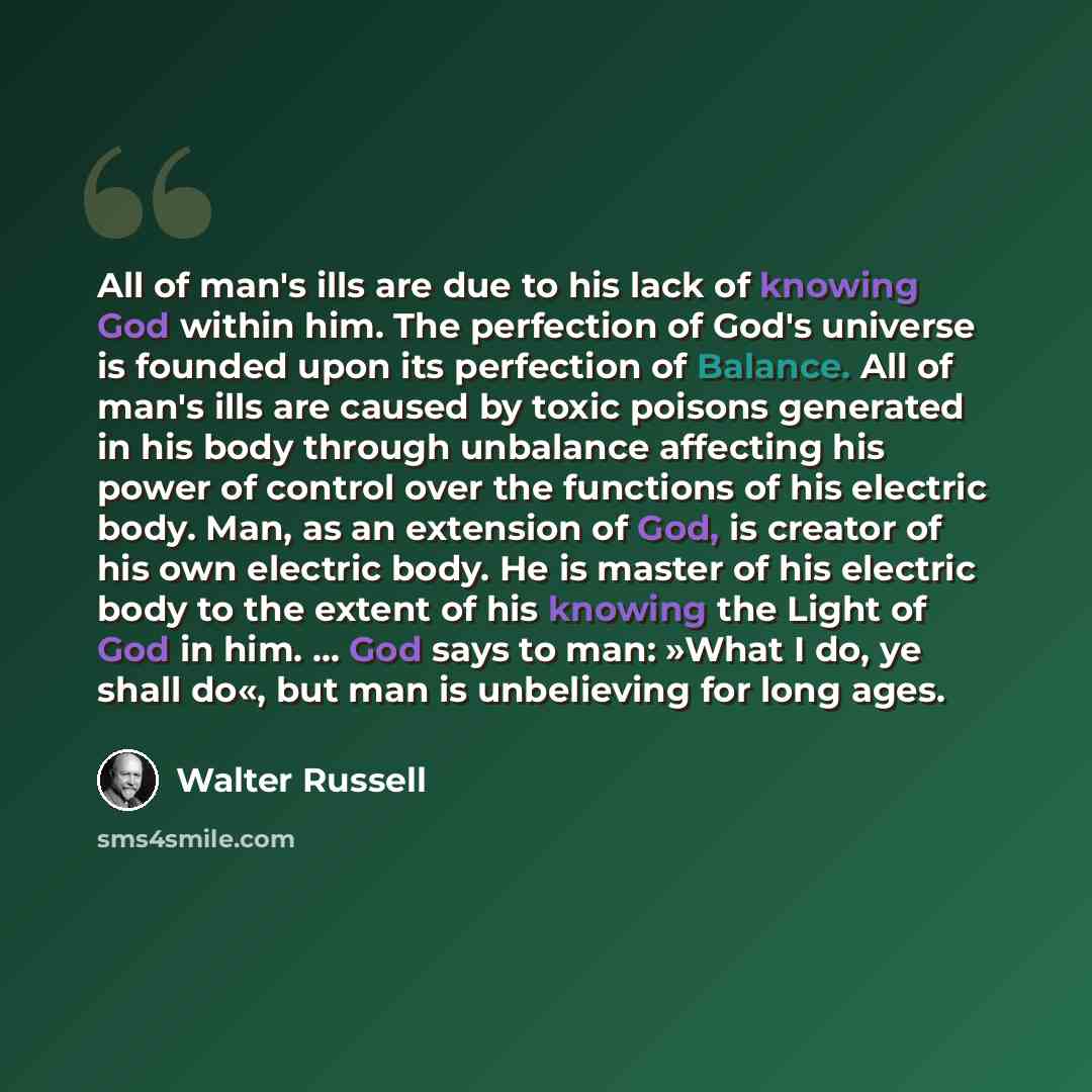 “All of man's ills are due to his lack of knowing God within him. The perfection of God's universe is founded upon its perfection of Balance. All of man's ills are caused by toxic poisons generated in his body through unbalance affecting his power of control over the functions of his electric body…” quote by Walter Russell