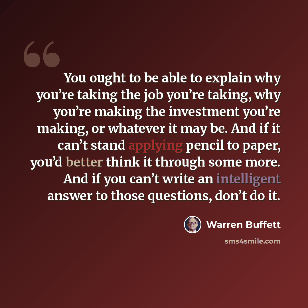 “You ought to be able to explain why you’re taking the job you’re taking, why you’re making the investment you’re making, or whatever it may be. And if it can’t stand applying pencil to paper, you’d better think it through some more. And if you can’t write an intelligent answer to those questions…” quote by Warren Buffett