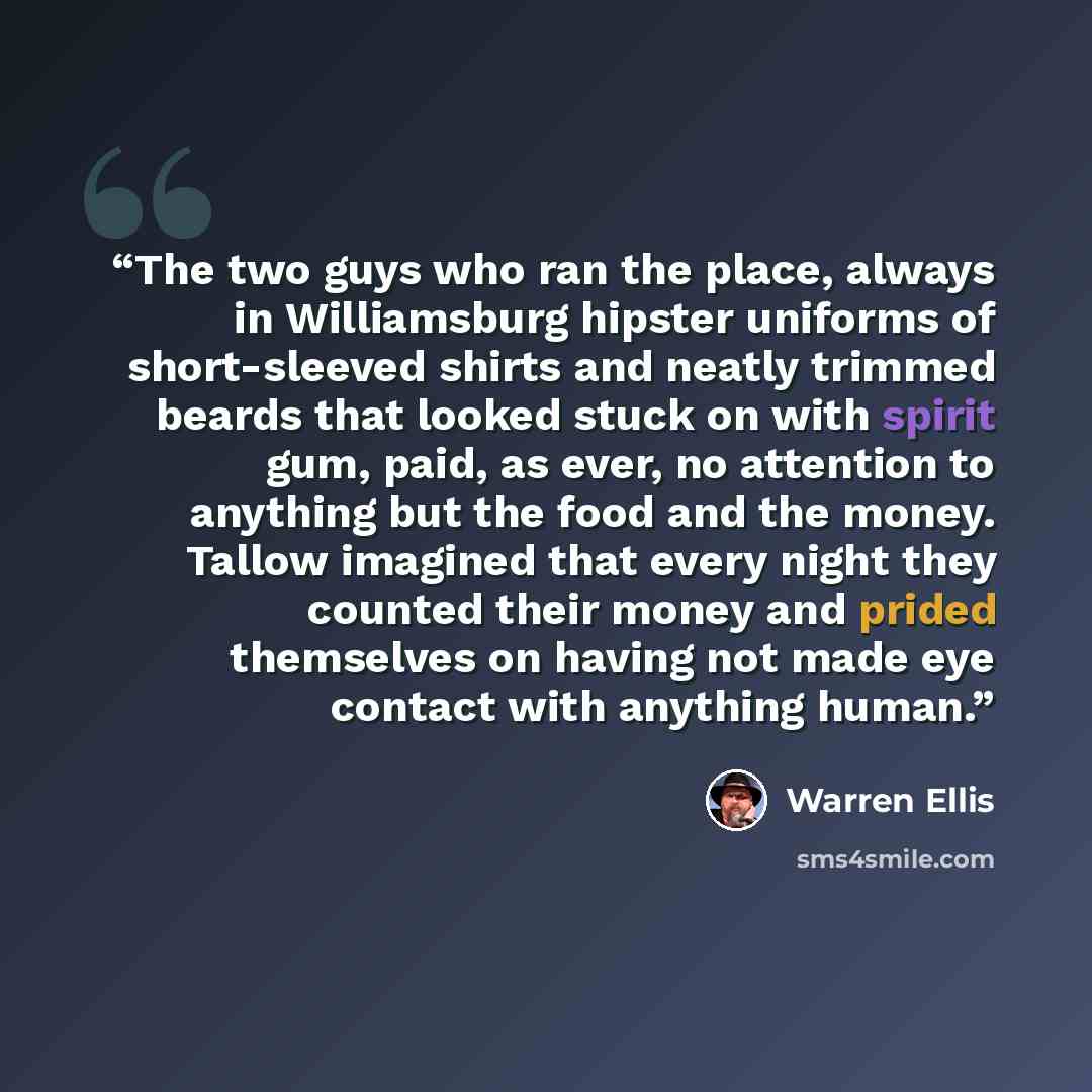 “The two guys who ran the place, always in Williamsburg hipster uniforms of short-sleeved shirts and neatly trimmed beards that looked stuck on with spirit gum, paid, as ever, no attention to anything but the food and the money. Tallow imagined that every night they counted their money and prided…” quote by warren ellis