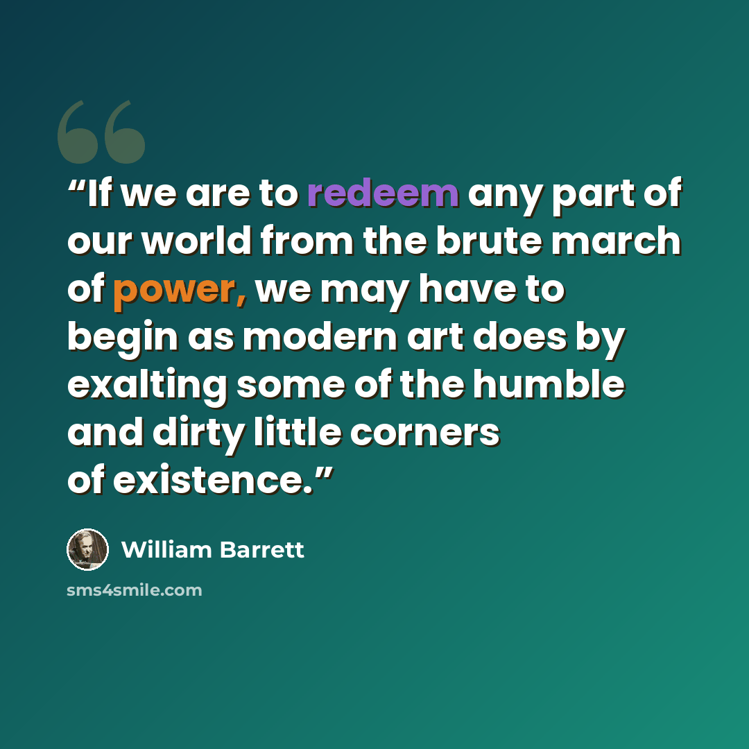 “If we are to redeem any part of our world from the brute march of power, we may have to begin as modern art does by exalting some of the humble and dirty little corners of existence.” quote by William Barrett