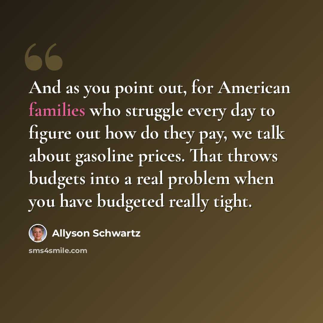 “And as you point out, for American families who struggle every day to figure out how do they pay, we talk about gasoline prices. That throws budgets into a real problem when you have budgeted really tight.” quote by Allyson Schwartz