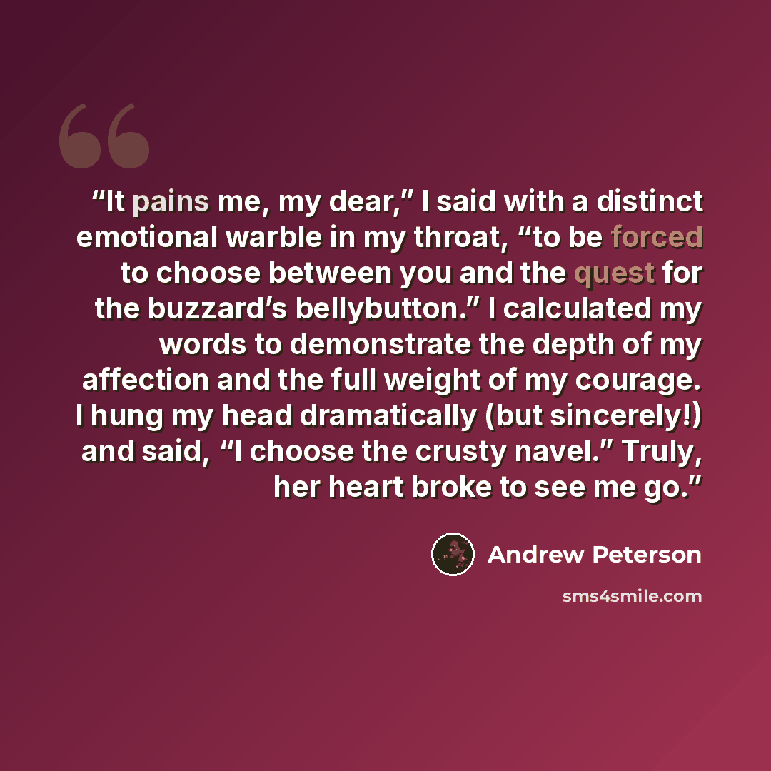 “It pains me, my dear,” I said with a distinct emotional warble in my throat, “to be forced to choose between you and the quest for the buzzard’s bellybutton.” I calculated my words to demonstrate the depth of my affection and the full weight of my courage. I hung my head dramatically (but…” quote by Andrew Peterson