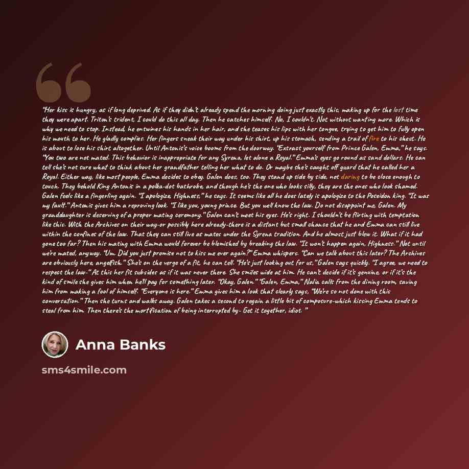 “Her kiss is hungry, as if long deprived. As if they didn’t already spend the morning doing just exactly this, making up for the lost time they were apart. Triton’s trident, I could do this all day. Then he catches himself. No, I couldn’t. Not without wanting more. Which is why we need to stop…” quote by Anna Banks