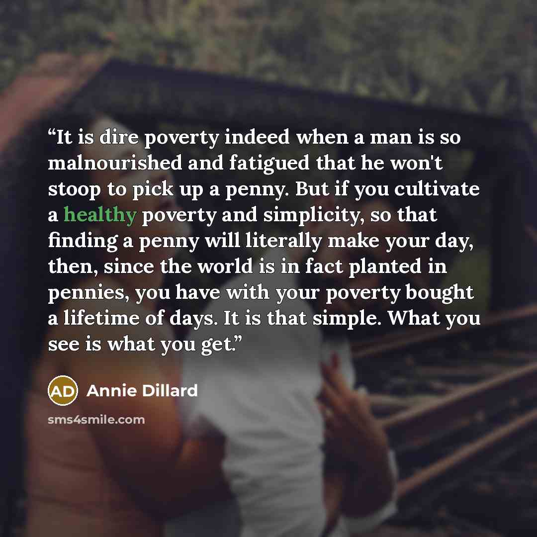 “It is dire poverty indeed when a man is so malnourished and fatigued that he won't stoop to pick up a penny. But if you cultivate a healthy poverty and simplicity, so that finding a penny will literally make your day, then, since the world is in fact planted in pennies, you have with your poverty…” quote by Annie Dillard