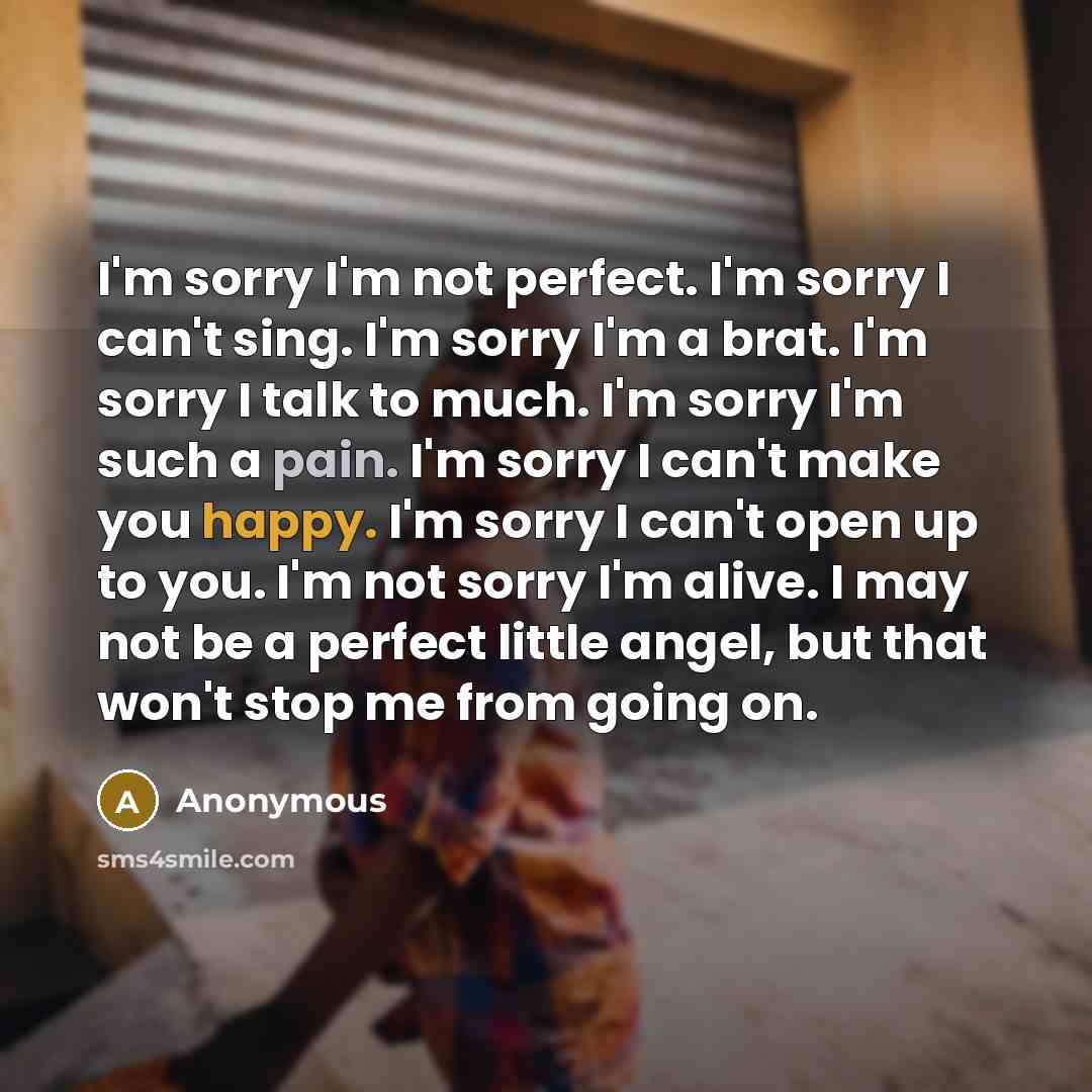 “I'm sorry I'm not perfect. I'm sorry I can't sing. I'm sorry I'm a brat. I'm sorry I talk to much. I'm sorry I'm such a pain. I'm sorry I can't make you happy. I'm sorry I can't open up to you. I'm not sorry I'm alive. I may not be a perfect little angel, but that won't stop me from going on.” quote by Anonymous
