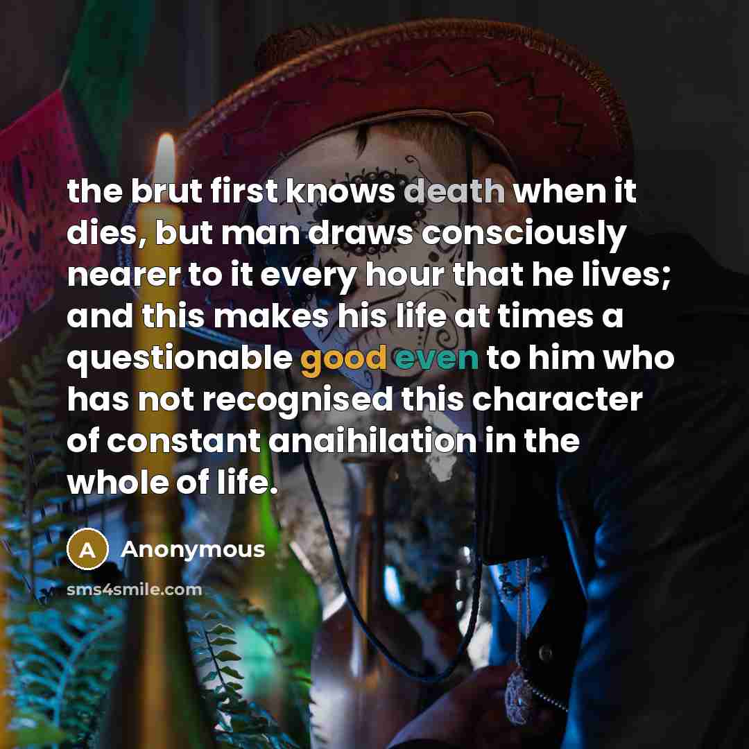 “the brut first knows death when it dies, but man draws consciously nearer to it every hour that he lives; and this makes his life at times a questionable good even to him who has not recognised this character of constant anaihilation in the whole of life.” quote by Anonymous